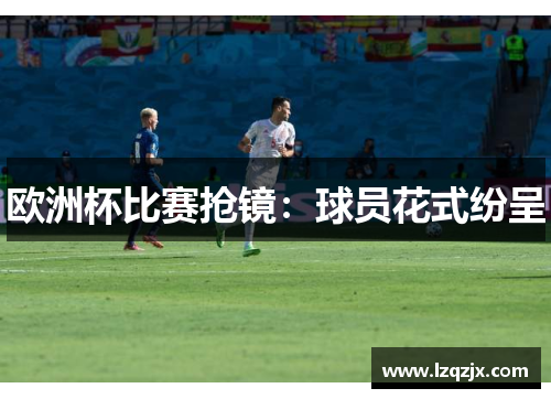 欧洲杯比赛抢镜：球员花式纷呈