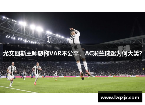尤文图斯主帅怒称VAR不公平，AC米兰球迷为何大笑？