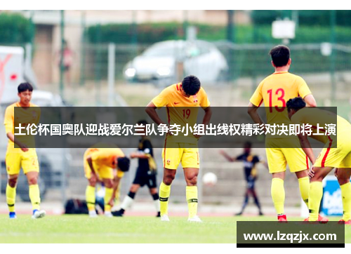 土伦杯国奥队迎战爱尔兰队争夺小组出线权精彩对决即将上演